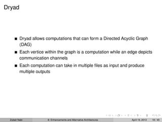 Dryad
Dryad allows computations that can form a Directed Acyclic Graph
(DAG)
Each vertice within the graph is a computation while an edge depicts
communication channels
Each computation can take in multiple ﬁles as input and produce
multiple outputs
Zubair Nabi 8: Enhancements and Alternative Architectures April 19, 2013 18 / 45
 