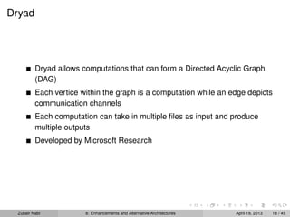 Dryad
Dryad allows computations that can form a Directed Acyclic Graph
(DAG)
Each vertice within the graph is a computation while an edge depicts
communication channels
Each computation can take in multiple ﬁles as input and produce
multiple outputs
Developed by Microsoft Research
Zubair Nabi 8: Enhancements and Alternative Architectures April 19, 2013 18 / 45
 