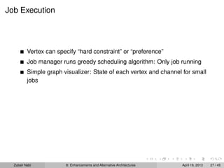 Job Execution
Vertex can specify “hard constraint” or “preference”
Job manager runs greedy scheduling algorithm: Only job running
Simple graph visualizer: State of each vertex and channel for small
jobs
Zubair Nabi 8: Enhancements and Alternative Architectures April 19, 2013 27 / 45
 