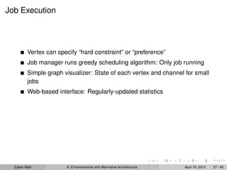 Job Execution
Vertex can specify “hard constraint” or “preference”
Job manager runs greedy scheduling algorithm: Only job running
Simple graph visualizer: State of each vertex and channel for small
jobs
Web-based interface: Regularly-updated statistics
Zubair Nabi 8: Enhancements and Alternative Architectures April 19, 2013 27 / 45
 