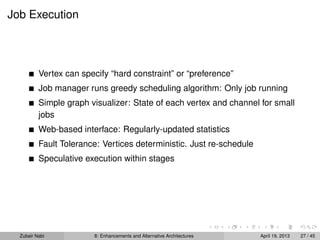 Job Execution
Vertex can specify “hard constraint” or “preference”
Job manager runs greedy scheduling algorithm: Only job running
Simple graph visualizer: State of each vertex and channel for small
jobs
Web-based interface: Regularly-updated statistics
Fault Tolerance: Vertices deterministic. Just re-schedule
Speculative execution within stages
Zubair Nabi 8: Enhancements and Alternative Architectures April 19, 2013 27 / 45
 