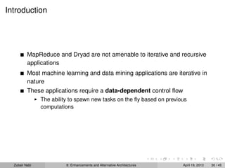 Introduction
MapReduce and Dryad are not amenable to iterative and recursive
applications
Most machine learning and data mining applications are iterative in
nature
These applications require a data-dependent control ﬂow
The ability to spawn new tasks on the ﬂy based on previous
computations
Zubair Nabi 8: Enhancements and Alternative Architectures April 19, 2013 30 / 45
 