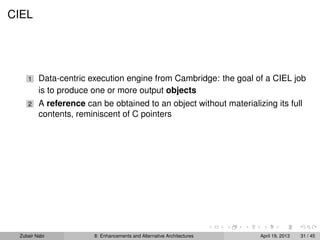 CIEL
1 Data-centric execution engine from Cambridge: the goal of a CIEL job
is to produce one or more output objects
2 A reference can be obtained to an object without materializing its full
contents, reminiscent of C pointers
Zubair Nabi 8: Enhancements and Alternative Architectures April 19, 2013 31 / 45
 