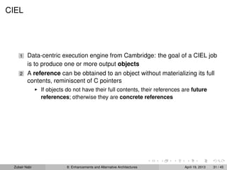 CIEL
1 Data-centric execution engine from Cambridge: the goal of a CIEL job
is to produce one or more output objects
2 A reference can be obtained to an object without materializing its full
contents, reminiscent of C pointers
If objects do not have their full contents, their references are future
references; otherwise they are concrete references
Zubair Nabi 8: Enhancements and Alternative Architectures April 19, 2013 31 / 45
 