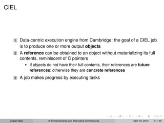 CIEL
1 Data-centric execution engine from Cambridge: the goal of a CIEL job
is to produce one or more output objects
2 A reference can be obtained to an object without materializing its full
contents, reminiscent of C pointers
If objects do not have their full contents, their references are future
references; otherwise they are concrete references
3 A job makes progress by executing tasks
Zubair Nabi 8: Enhancements and Alternative Architectures April 19, 2013 31 / 45
 