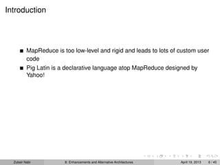 Introduction
MapReduce is too low-level and rigid and leads to lots of custom user
code
Pig Latin is a declarative language atop MapReduce designed by
Yahoo!
Zubair Nabi 8: Enhancements and Alternative Architectures April 19, 2013 6 / 45
 
