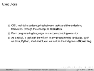 Executors
1 CIEL maintains a decoupling between tasks and the underlying
framework through the concept of executors
2 Each programming language has a corresponding executor
3 As a result, a task can be written in any programming language, such
as Java, Python, shell-script, etc. as well as the indigenous Skywriting
Zubair Nabi 8: Enhancements and Alternative Architectures April 19, 2013 35 / 45
 
