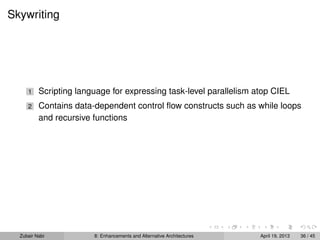 Skywriting
1 Scripting language for expressing task-level parallelism atop CIEL
2 Contains data-dependent control ﬂow constructs such as while loops
and recursive functions
Zubair Nabi 8: Enhancements and Alternative Architectures April 19, 2013 36 / 45
 
