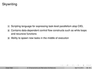 Skywriting
1 Scripting language for expressing task-level parallelism atop CIEL
2 Contains data-dependent control ﬂow constructs such as while loops
and recursive functions
3 Ability to spawn new tasks in the middle of execution
Zubair Nabi 8: Enhancements and Alternative Architectures April 19, 2013 36 / 45
 