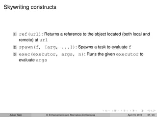 Skywriting constructs
1 ref(url): Returns a reference to the object located (both local and
remote) at url
2 spawn(f, [arg, ...]): Spawns a task to evaluate f
3 exec(executor, args, n): Runs the given executor to
evaluate args
Zubair Nabi 8: Enhancements and Alternative Architectures April 19, 2013 37 / 45
 