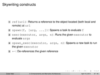 Skywriting constructs
1 ref(url): Returns a reference to the object located (both local and
remote) at url
2 spawn(f, [arg, ...]): Spawns a task to evaluate f
3 exec(executor, args, n): Runs the given executor to
evaluate args
4 spawn_exec(executor, args, n): Spawns a new task to run
the given executor
5 *-: De-references the given reference
Zubair Nabi 8: Enhancements and Alternative Architectures April 19, 2013 37 / 45
 
