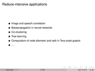 Reduce-intensive applications




          Image and speech correlation
          Backpropagation in neural networks
          Co-clustering
          Tree learning
          Computation of node diameter and radii in Tera-scale graphs
          ...




  Zubair Nabi                     9: MR+                           April 19, 2013   6 / 26
 