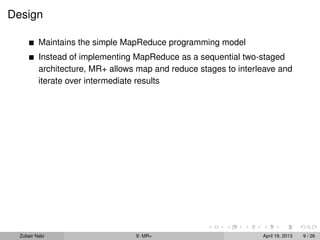 Design

          Maintains the simple MapReduce programming model
          Instead of implementing MapReduce as a sequential two-staged
          architecture, MR+ allows map and reduce stages to interleave and
          iterate over intermediate results




  Zubair Nabi                     9: MR+                          April 19, 2013   9 / 26
 