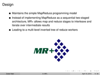 Design

          Maintains the simple MapReduce programming model
          Instead of implementing MapReduce as a sequential two-staged
          architecture, MR+ allows map and reduce stages to interleave and
          iterate over intermediate results
          Leading to a multi-level inverted tree of reduce workers




  Zubair Nabi                       9: MR+                           April 19, 2013   9 / 26
 