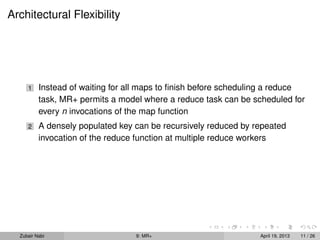 Architectural Flexibility




     1    Instead of waiting for all maps to ﬁnish before scheduling a reduce
          task, MR+ permits a model where a reduce task can be scheduled for
          every n invocations of the map function
     2    A densely populated key can be recursively reduced by repeated
          invocation of the reduce function at multiple reduce workers




  Zubair Nabi                     9: MR+                         April 19, 2013   11 / 26
 