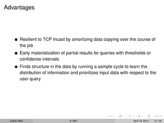 Advantages




          Resilient to TCP Incast by amortizing data copying over the course of
          the job
          Early materialization of partial results for queries with thresholds or
          conﬁdence intervals
          Finds structure in the data by running a sample cycle to learn the
          distribution of information and prioritizes input data with respect to the
          user query




  Zubair Nabi                        9: MR+                            April 19, 2013   12 / 26
 