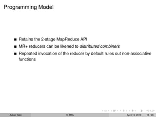 Programming Model




          Retains the 2-stage MapReduce API
          MR+ reducers can be likened to distributed combiners
          Repeated invocation of the reducer by default rules out non-associative
          functions




  Zubair Nabi                      9: MR+                          April 19, 2013   13 / 26
 