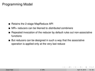 Programming Model




          Retains the 2-stage MapReduce API
          MR+ reducers can be likened to distributed combiners
          Repeated invocation of the reducer by default rules out non-associative
          functions
          But reducers can be designed in such a way that the associative
          operation is applied only at the very last reduce




  Zubair Nabi                      9: MR+                          April 19, 2013   13 / 26
 