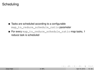 Scheduling




          Tasks are scheduled according to a conﬁgurable
          map_to_reduce_schedule_ratio parameter
          For every map_to_reduce_schedule_ratio map tasks, 1
          reduce task is scheduled




  Zubair Nabi                   9: MR+                     April 19, 2013   15 / 26
 