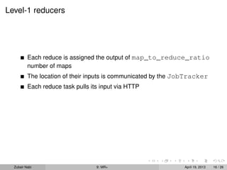 Level-1 reducers




          Each reduce is assigned the output of map_to_reduce_ratio
          number of maps
          The location of their inputs is communicated by the JobTracker
          Each reduce task pulls its input via HTTP




  Zubair Nabi                      9: MR+                      April 19, 2013   16 / 26
 