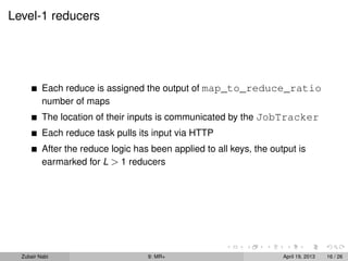 Level-1 reducers




          Each reduce is assigned the output of map_to_reduce_ratio
          number of maps
          The location of their inputs is communicated by the JobTracker
          Each reduce task pulls its input via HTTP
          After the reduce logic has been applied to all keys, the output is
          earmarked for L > 1 reducers




  Zubair Nabi                       9: MR+                            April 19, 2013   16 / 26
 