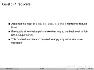 Level > 1 reducers




          Assigned the input of reduce_input_ratio number of reduce
          tasks
          Eventually all key/value pairs make their way to the ﬁnal level, which
          has a single worker
          This ﬁnal reduce can also be used to apply any non-associative
          operation




  Zubair Nabi                       9: MR+                           April 19, 2013   17 / 26
 