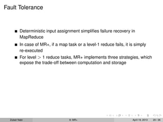 Fault Tolerance


          Deterministic input assignment simpliﬁes failure recovery in
          MapReduce
          In case of MR+, if a map task or a level-1 reduce fails, it is simply
          re-executed
          For level > 1 reduce tasks, MR+ implements three strategies, which
          expose the trade-off between computation and storage




  Zubair Nabi                        9: MR+                            April 19, 2013   20 / 26
 