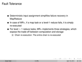 Fault Tolerance


          Deterministic input assignment simpliﬁes failure recovery in
          MapReduce
          In case of MR+, if a map task or a level-1 reduce fails, it is simply
          re-executed
          For level > 1 reduce tasks, MR+ implements three strategies, which
          expose the trade-off between computation and storage
                1   Chain re-execution: The entire chain is re-executed




  Zubair Nabi                             9: MR+                          April 19, 2013   20 / 26
 