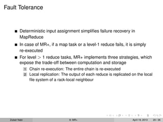 Fault Tolerance


          Deterministic input assignment simpliﬁes failure recovery in
          MapReduce
          In case of MR+, if a map task or a level-1 reduce fails, it is simply
          re-executed
          For level > 1 reduce tasks, MR+ implements three strategies, which
          expose the trade-off between computation and storage
                1   Chain re-execution: The entire chain is re-executed
                2   Local replication: The output of each reduce is replicated on the local
                    ﬁle system of a rack-local neighbour




  Zubair Nabi                              9: MR+                              April 19, 2013   20 / 26
 