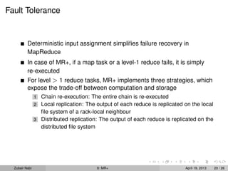 Fault Tolerance


          Deterministic input assignment simpliﬁes failure recovery in
          MapReduce
          In case of MR+, if a map task or a level-1 reduce fails, it is simply
          re-executed
          For level > 1 reduce tasks, MR+ implements three strategies, which
          expose the trade-off between computation and storage
                1 Chain re-execution: The entire chain is re-executed
                2 Local replication: The output of each reduce is replicated on the local
                  ﬁle system of a rack-local neighbour
                3 Distributed replication: The output of each reduce is replicated on the
                  distributed ﬁle system




  Zubair Nabi                            9: MR+                              April 19, 2013   20 / 26
 