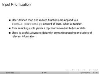 Input Prioritization



          User-deﬁned map and reduce functions are applied to a
          sample_percentage amount of input, taken at random
          This sampling cycle yields a representative distribution of data
          Used to exploit structure: data with semantic grouping or clusters of
          relevant information




  Zubair Nabi                       9: MR+                           April 19, 2013   21 / 26
 