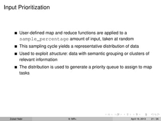 Input Prioritization



          User-deﬁned map and reduce functions are applied to a
          sample_percentage amount of input, taken at random
          This sampling cycle yields a representative distribution of data
          Used to exploit structure: data with semantic grouping or clusters of
          relevant information
          The distribution is used to generate a priority queue to assign to map
          tasks




  Zubair Nabi                       9: MR+                           April 19, 2013   21 / 26
 