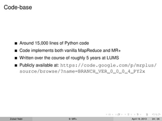 Code-base




         Around 15,000 lines of Python code
         Code implements both vanilla MapReduce and MR+
         Written over the course of roughly 5 years at LUMS
         Publicly available at: https://code.google.com/p/mrplus/
         source/browse/?name=BRANCH_VER_0_0_0_4_PY2x




 Zubair Nabi                     9: MR+                       April 19, 2013   24 / 26
 