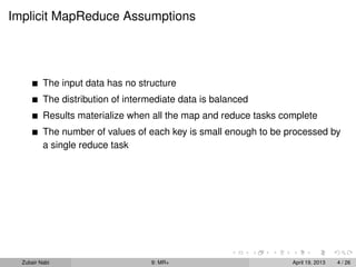 Implicit MapReduce Assumptions




          The input data has no structure
          The distribution of intermediate data is balanced
          Results materialize when all the map and reduce tasks complete
          The number of values of each key is small enough to be processed by
          a single reduce task




  Zubair Nabi                      9: MR+                         April 19, 2013   4 / 26
 