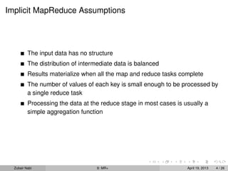 Implicit MapReduce Assumptions




          The input data has no structure
          The distribution of intermediate data is balanced
          Results materialize when all the map and reduce tasks complete
          The number of values of each key is small enough to be processed by
          a single reduce task
          Processing the data at the reduce stage in most cases is usually a
          simple aggregation function




  Zubair Nabi                      9: MR+                           April 19, 2013   4 / 26
 