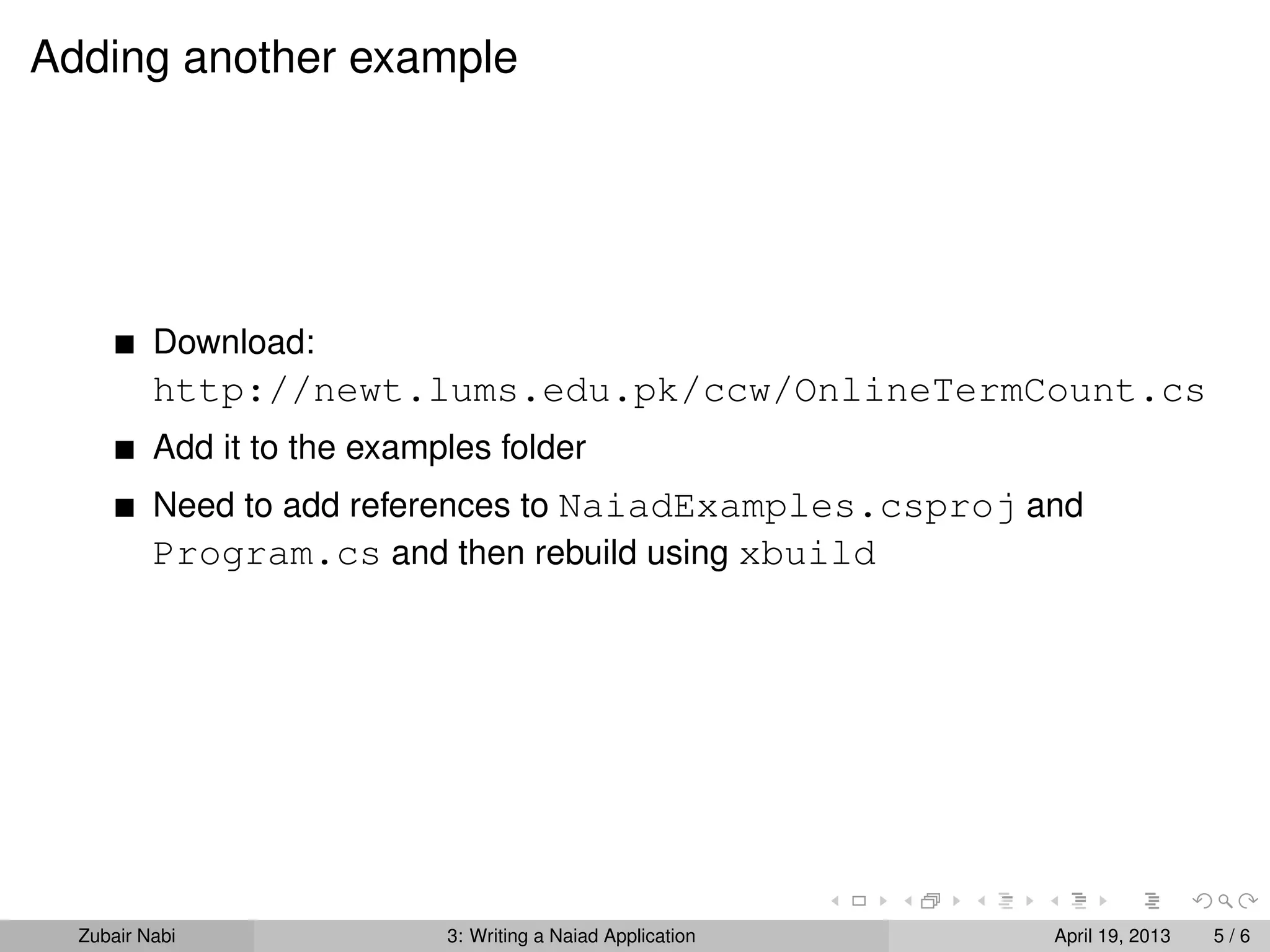 Adding another example




          Download:
          http://newt.lums.edu.pk/ccw/OnlineTermCount.cs
          Add it to the examples folder
          Need to add references to NaiadExamples.csproj and
          Program.cs and then rebuild using xbuild




  Zubair Nabi                3: Writing a Naiad Application   April 19, 2013   5/6
 