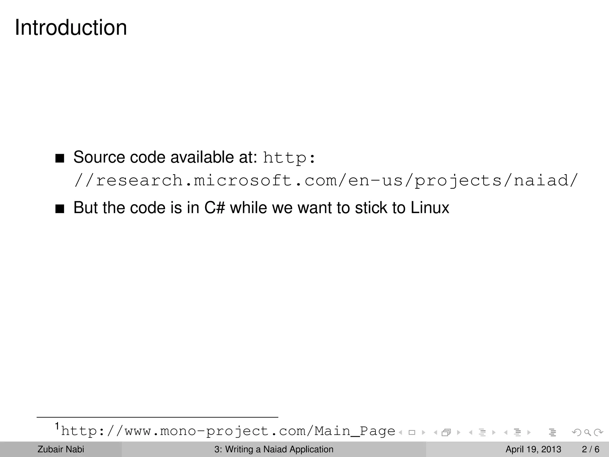 Introduction




          Source code available at: http:
          //research.microsoft.com/en-us/projects/naiad/
          But the code is in C# while we want to stick to Linux




     1
         http://www.mono-project.com/Main_Page
  Zubair Nabi                3: Writing a Naiad Application       April 19, 2013   2/6
 