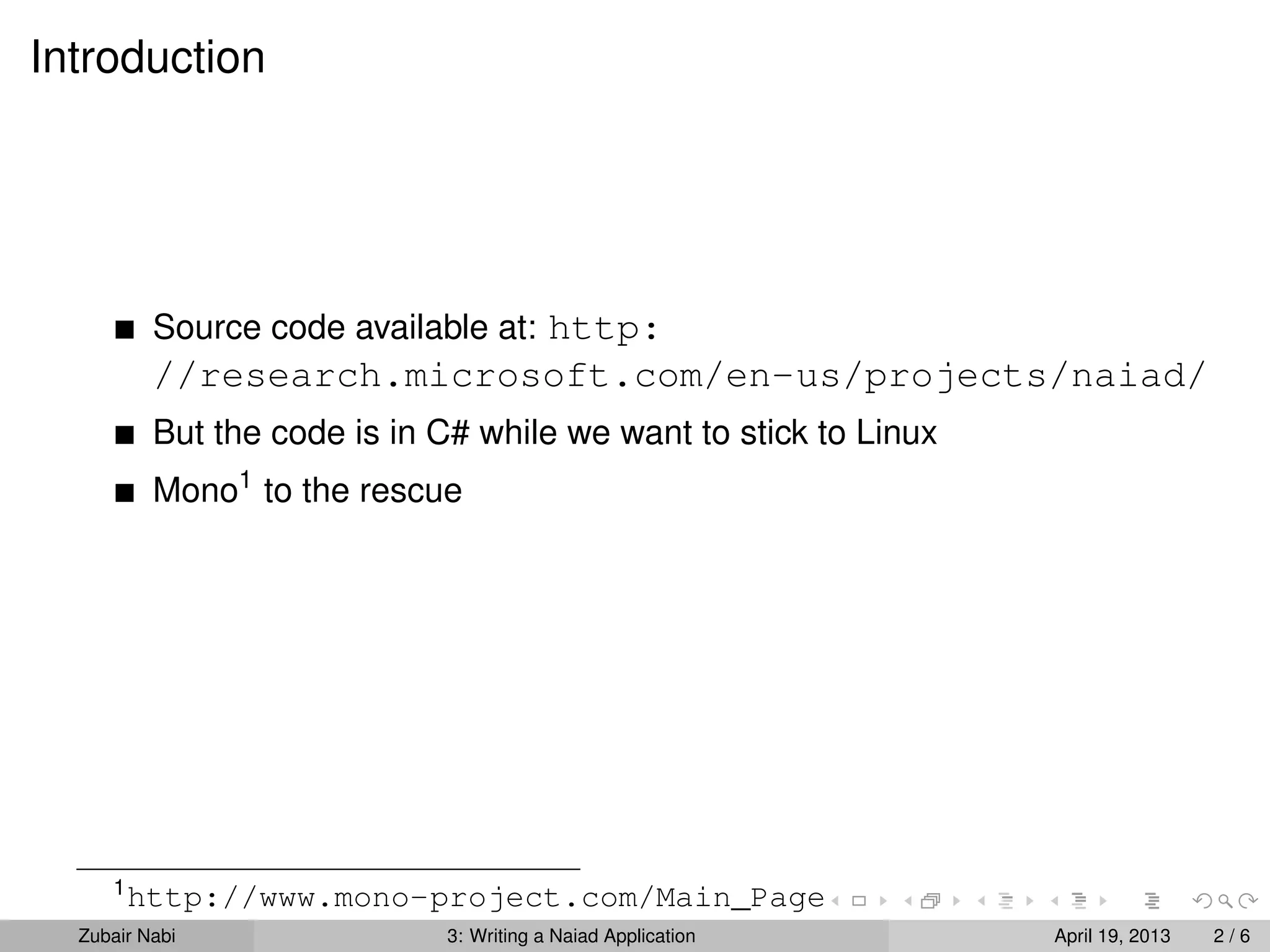 Introduction




          Source code available at: http:
          //research.microsoft.com/en-us/projects/naiad/
          But the code is in C# while we want to stick to Linux
          Mono1 to the rescue




     1
         http://www.mono-project.com/Main_Page
  Zubair Nabi                3: Writing a Naiad Application       April 19, 2013   2/6
 