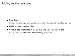 Adding another example




          Download:
          http://newt.lums.edu.pk/ccw/OnlineTermCount.cs
          Add it to the examples folder
          Need to add references to NaiadExamples.csproj and
          Program.cs and then rebuild using xbuild




  Zubair Nabi                3: Writing a Naiad Application   April 19, 2013   5/6
 