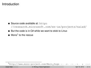 Introduction




          Source code available at: http:
          //research.microsoft.com/en-us/projects/naiad/
          But the code is in C# while we want to stick to Linux
          Mono1 to the rescue




     1
         http://www.mono-project.com/Main_Page
  Zubair Nabi                3: Writing a Naiad Application       April 19, 2013   2/6
 