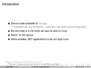Introduction




          Source code available at: http:
          //research.microsoft.com/en-us/projects/naiad/
          But the code is in C# while we want to stick to Linux
          Mono1 to the rescue
          Mono enables .NET applications to be run atop Linux




     1
         http://www.mono-project.com/Main_Page
  Zubair Nabi                3: Writing a Naiad Application       April 19, 2013   2/6
 