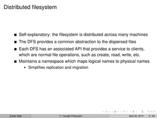 Distributed ﬁlesystem
Self-explanatory: the ﬁlesystem is distributed across many machines
The DFS provides a common abstraction to the dispersed ﬁles
Each DFS has an associated API that provides a service to clients,
which are normal ﬁle operations, such as create, read, write, etc.
Maintains a namespace which maps logical names to physical names
Simpliﬁes replication and migration
Zubair Nabi 11: Google Filesystem April 20, 2013 5 / 29
 