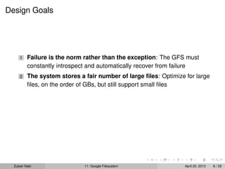 Design Goals
1 Failure is the norm rather than the exception: The GFS must
constantly introspect and automatically recover from failure
2 The system stores a fair number of large ﬁles: Optimize for large
ﬁles, on the order of GBs, but still support small ﬁles
Zubair Nabi 11: Google Filesystem April 20, 2013 8 / 29
 