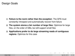 Design Goals
1 Failure is the norm rather than the exception: The GFS must
constantly introspect and automatically recover from failure
2 The system stores a fair number of large ﬁles: Optimize for large
ﬁles, on the order of GBs, but still support small ﬁles
3 Applications prefer to do large streaming reads of contiguous
regions: Optimize for this case
Zubair Nabi 11: Google Filesystem April 20, 2013 8 / 29
 