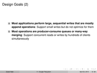 Design Goals (2)
4 Most applications perform large, sequential writes that are mostly
append operations: Support small writes but do not optimize for them
5 Most operations are producer-consume queues or many-way
merging: Support concurrent reads or writes by hundreds of clients
simultaneously
Zubair Nabi 11: Google Filesystem April 20, 2013 9 / 29
 