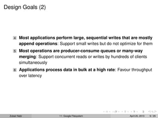 Design Goals (2)
4 Most applications perform large, sequential writes that are mostly
append operations: Support small writes but do not optimize for them
5 Most operations are producer-consume queues or many-way
merging: Support concurrent reads or writes by hundreds of clients
simultaneously
6 Applications process data in bulk at a high rate: Favour throughput
over latency
Zubair Nabi 11: Google Filesystem April 20, 2013 9 / 29
 