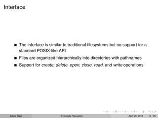 Interface
The interface is similar to traditional ﬁlesystems but no support for a
standard POSIX-like API
Files are organized hierarchically into directories with pathnames
Support for create, delete, open, close, read, and write operations
Zubair Nabi 11: Google Filesystem April 20, 2013 10 / 29
 
