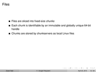 Files
Files are sliced into ﬁxed-size chunks
Each chunk is identiﬁable by an immutable and globally unique 64-bit
handle
Chunks are stored by chunkservers as local Linux ﬁles
Zubair Nabi 11: Google Filesystem April 20, 2013 12 / 29
 