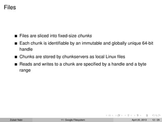 Files
Files are sliced into ﬁxed-size chunks
Each chunk is identiﬁable by an immutable and globally unique 64-bit
handle
Chunks are stored by chunkservers as local Linux ﬁles
Reads and writes to a chunk are speciﬁed by a handle and a byte
range
Zubair Nabi 11: Google Filesystem April 20, 2013 12 / 29
 