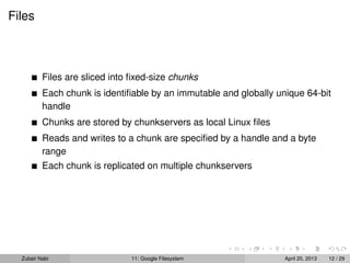 Files
Files are sliced into ﬁxed-size chunks
Each chunk is identiﬁable by an immutable and globally unique 64-bit
handle
Chunks are stored by chunkservers as local Linux ﬁles
Reads and writes to a chunk are speciﬁed by a handle and a byte
range
Each chunk is replicated on multiple chunkservers
Zubair Nabi 11: Google Filesystem April 20, 2013 12 / 29
 